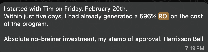 Harrisson Ball message: I started with Tim on Friday, February 20th. Within just five days, I had already generated a 596% ROI on the cost of the program. Absolute no-brainer investment, my stamp of approval!