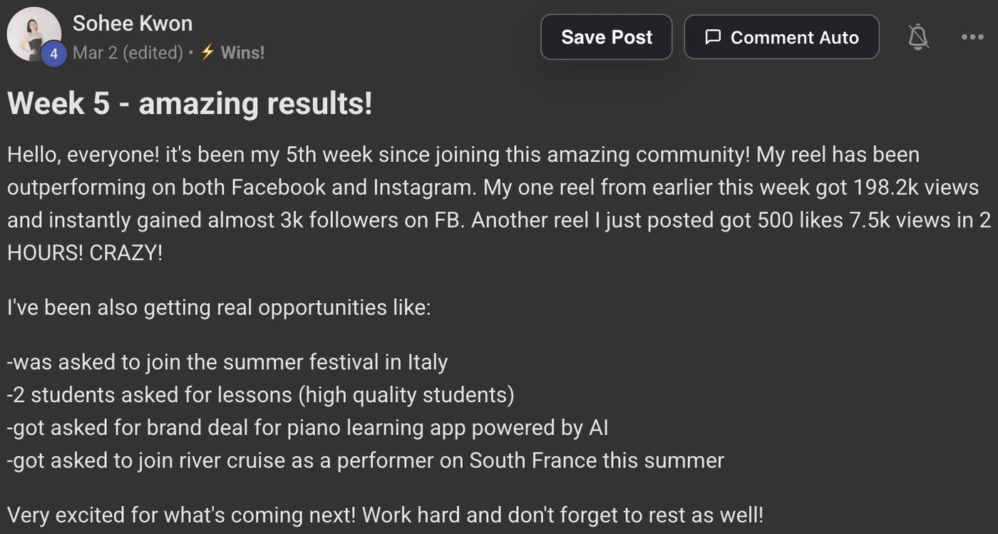 Sohee's Skool Wins post, Week 5 - amazing results!: My reel has been outperforming on both Facebook and Instagram. My one reel from earlier this week got 198.2k views and instantly gained almost 3k followers on FB. Another reel I just posted got 500 likes 7.5k views in 2 hours. I've been also getting real opportunities like: was asked to join the summer festival in Italy, 2 students asked for lessons (high quality students), got asked for brand deal for piano learning app powered by AI, got asked to join river cruise as a performer on South France this summer.