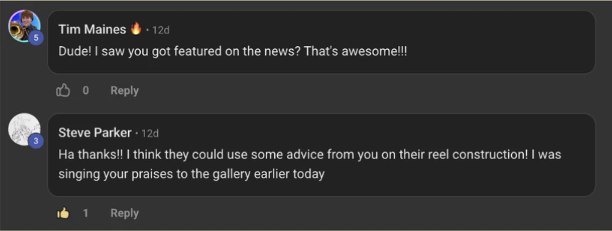 Skool comments. Tim Maines: Dude! I saw you got featured on the news? That's awesome!!! Steve Parker: Ha thanks!! I think they could use some advice from you on their reel construction! I was singing your praises to the gallery earlier today